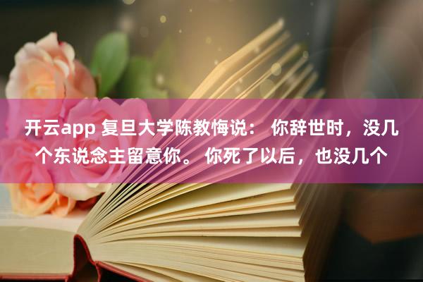 开云app 复旦大学陈教悔说： 你辞世时，没几个东说念主留意你。 你死了以后，也没几个