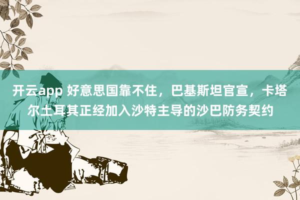 开云app 好意思国靠不住，巴基斯坦官宣，卡塔尔土耳其正经加入沙特主导的沙巴防务契约