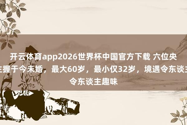 开云体育app2026世界杯中国官方下载 六位央视女主握于今未婚，最大60岁，最小仅32岁，境遇令东谈主趣味