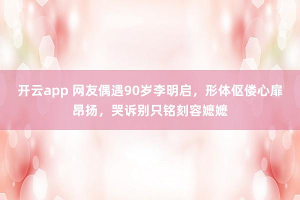 开云app 网友偶遇90岁李明启，形体伛偻心扉昂扬，哭诉别只铭刻容嬷嬷
