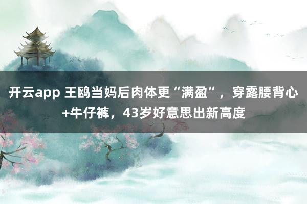 开云app 王鸥当妈后肉体更“满盈”，穿露腰背心+牛仔裤，43岁好意思出新高度