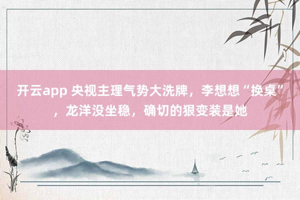 开云app 央视主理气势大洗牌，李想想“换桌”，龙洋没坐稳，确切的狠变装是她