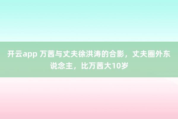 开云app 万茜与丈夫徐洪涛的合影，丈夫圈外东说念主，比万茜大10岁