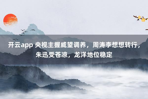 开云app 央视主握威望调养，周涛李想想转行，朱迅受苍凉，龙洋地位稳定