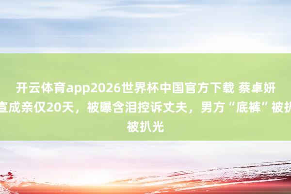 开云体育app2026世界杯中国官方下载 蔡卓妍官宣成亲仅20天，被曝含泪控诉丈夫，男方“底裤”被扒光