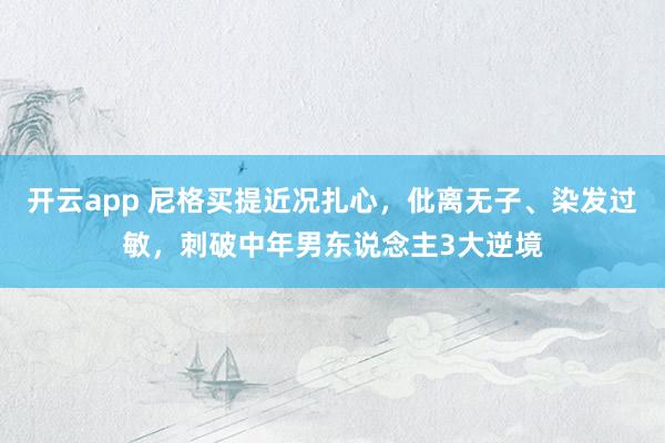 开云app 尼格买提近况扎心，仳离无子、染发过敏，刺破中年男东说念主3大逆境