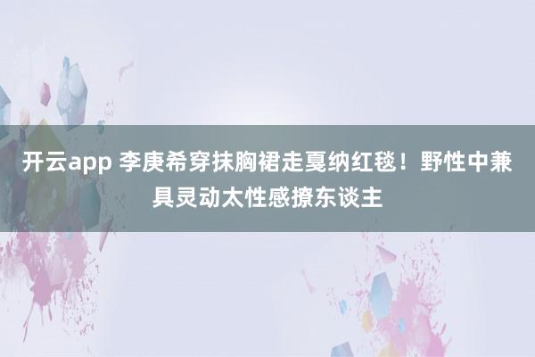 开云app 李庚希穿抹胸裙走戛纳红毯！野性中兼具灵动太性感撩东谈主