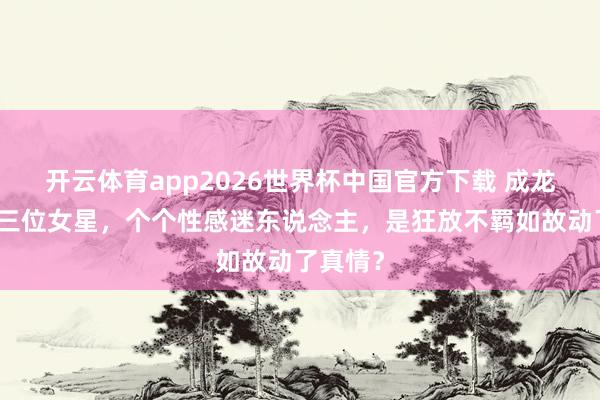 开云体育app2026世界杯中国官方下载 成龙泡过的三位女星，个个性感迷东说念主，是狂放不羁如故动了真情？