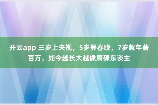 开云app 三岁上央视，5岁登春晚，7岁就年薪百万，如今越长大越像庸碌东谈主
