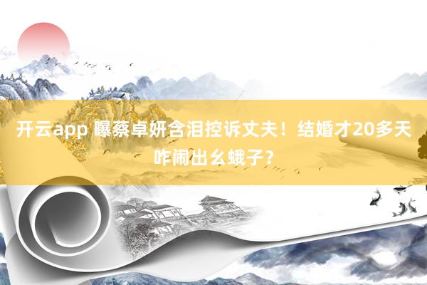 开云app 曝蔡卓妍含泪控诉丈夫！结婚才20多天咋闹出幺蛾子？