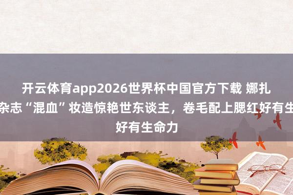 开云体育app2026世界杯中国官方下载 娜扎最新杂志“混血”妆造惊艳世东谈主，卷毛配上腮红好有生命力