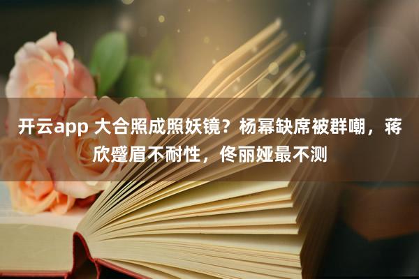 开云app 大合照成照妖镜？杨幂缺席被群嘲，蒋欣蹙眉不耐性，佟丽娅最不测
