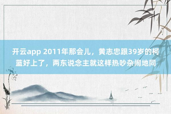 开云app 2011年那会儿，黄志忠跟39岁的柯蓝好上了，两东说念主就这样热吵杂闹地同
