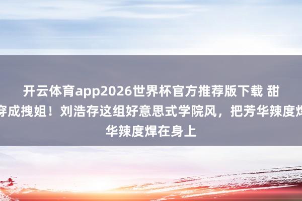 开云体育app2026世界杯官方推荐版下载 甜妹也能穿成拽姐！刘浩存这组好意思式学院风，把芳华辣度焊在身上