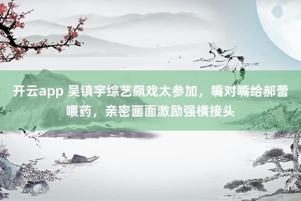 开云app 吴镇宇综艺飙戏太参加，嘴对嘴给郝蕾喂药，亲密画面激励强横接头
