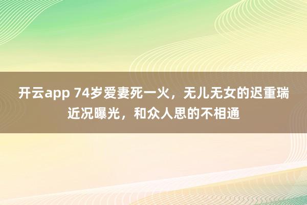 开云app 74岁爱妻死一火，无儿无女的迟重瑞近况曝光，和众人思的不相通