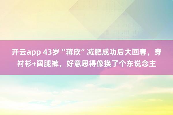 开云app 43岁“蒋欣”减肥成功后大回春，穿衬衫+阔腿裤，好意思得像换了个东说念主