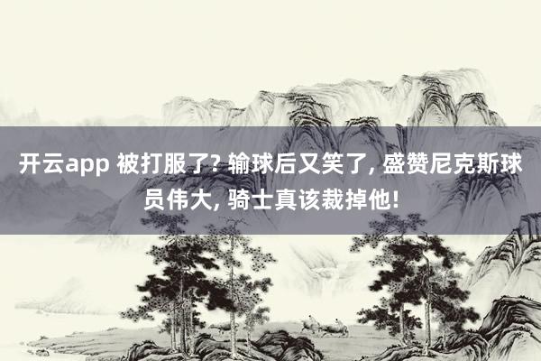 开云app 被打服了? 输球后又笑了， 盛赞尼克斯球员伟大， 骑士真该裁掉他!
