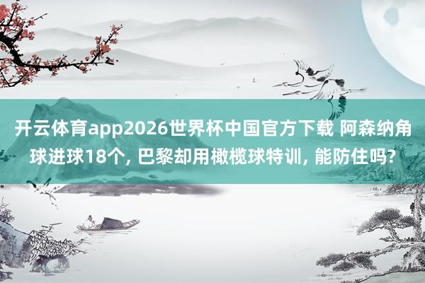 开云体育app2026世界杯中国官方下载 阿森纳角球进球18个， 巴黎却用橄榄球特训， 能防住吗?