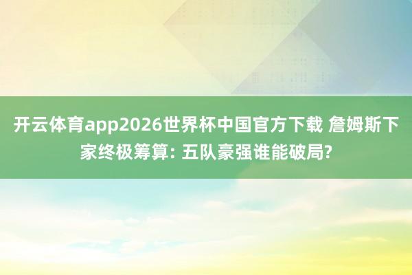 开云体育app2026世界杯中国官方下载 詹姆斯下家终极筹算: 五队豪强谁能破局?