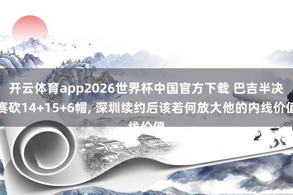 开云体育app2026世界杯中国官方下载 巴吉半决赛砍14+15+6帽， 深圳续约后该若何放大他的内线价值