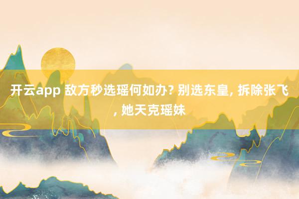 开云app 敌方秒选瑶何如办? 别选东皇， 拆除张飞， 她天克瑶妹
