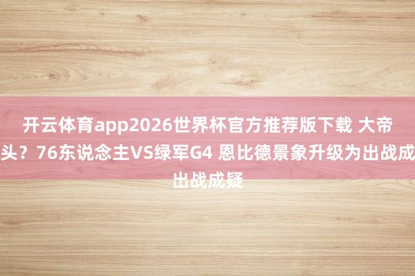 开云体育app2026世界杯官方推荐版下载 大帝转头？76东说念主VS绿军G4 恩比德景象升级为出战成疑