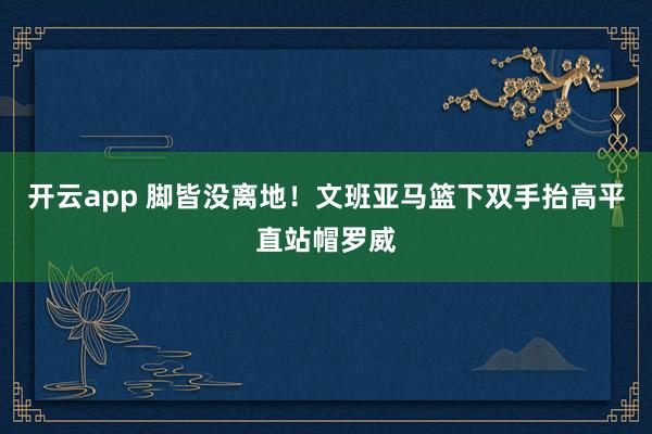 开云app 脚皆没离地！文班亚马篮下双手抬高平直站帽罗威