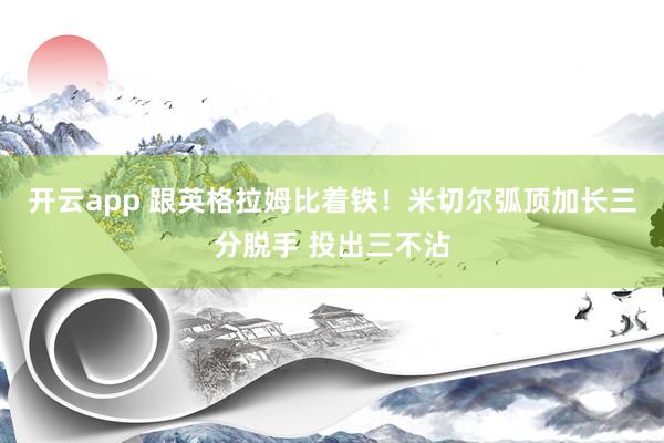 开云app 跟英格拉姆比着铁！米切尔弧顶加长三分脱手 投出三不沾