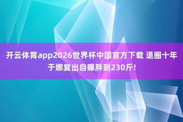开云体育app2026世界杯中国官方下载 退圈十年于娜复出自曝胖到230斤!