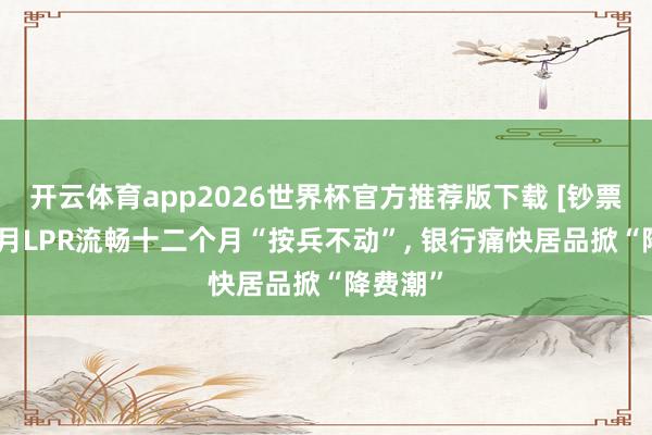 开云体育app2026世界杯官方推荐版下载 [钞票周刊]5月LPR流畅十二个月“按兵不动”， 银行痛快居品掀“降费潮”