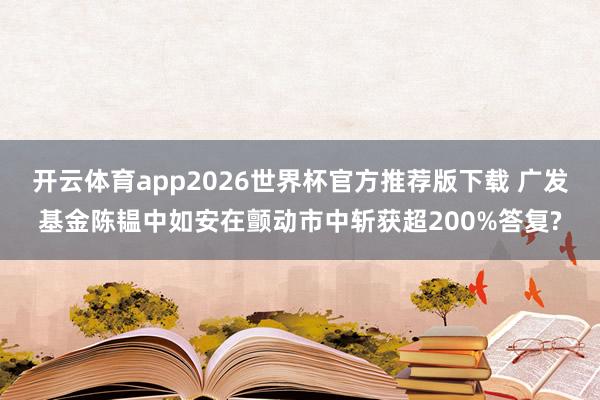 开云体育app2026世界杯官方推荐版下载 广发基金陈韫中如安在颤动市中斩获超200%答复?
