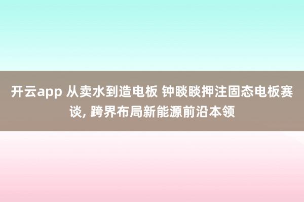 开云app 从卖水到造电板 钟睒睒押注固态电板赛谈， 跨界布局新能源前沿本领