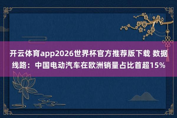 开云体育app2026世界杯官方推荐版下载 数据线路：中国电动汽车在欧洲销量占比首超15%