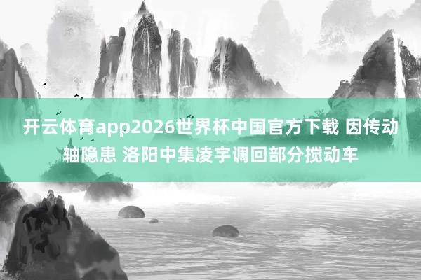 开云体育app2026世界杯中国官方下载 因传动轴隐患 洛阳中集凌宇调回部分搅动车