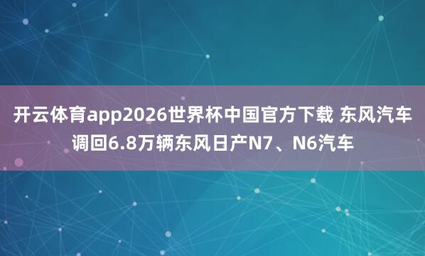开云体育app2026世界杯中国官方下载 东风汽车调回6.8万辆东风日产N7、N6汽车