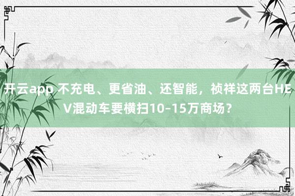 开云app 不充电、更省油、还智能，祯祥这两台HEV混动车要横扫10–15万商场？