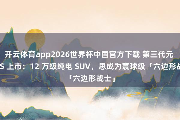 开云体育app2026世界杯中国官方下载 第三代元 PLUS 上市：12 万级纯电 SUV，思成为寰球级「六边形战士」