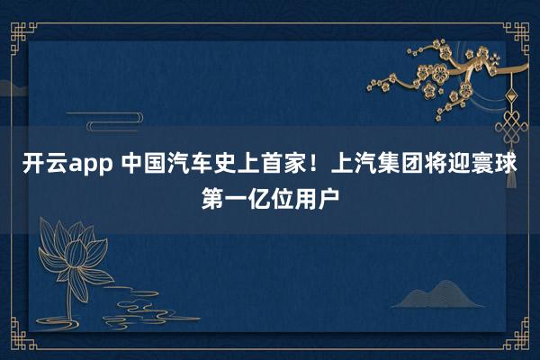 开云app 中国汽车史上首家！上汽集团将迎寰球第一亿位用户