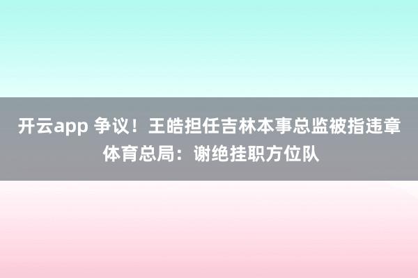 开云app 争议！王皓担任吉林本事总监被指违章 体育总局：谢绝挂职方位队