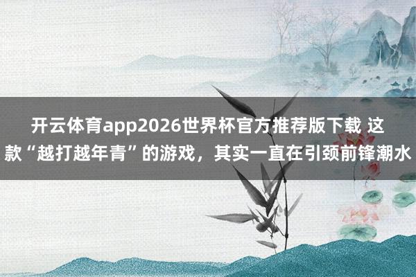 开云体育app2026世界杯官方推荐版下载 这款“越打越年青”的游戏，其实一直在引颈前锋潮水