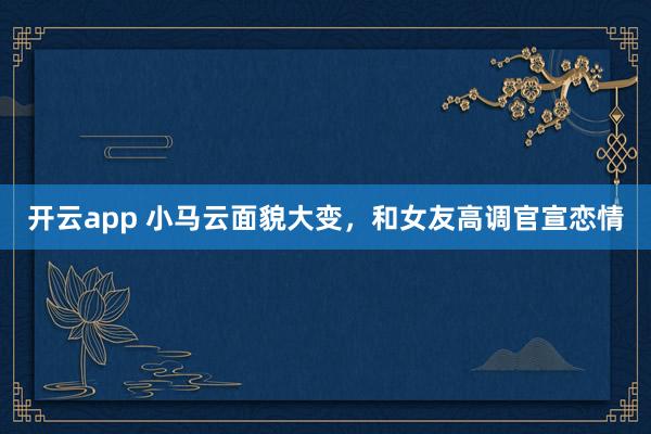 开云app 小马云面貌大变，和女友高调官宣恋情