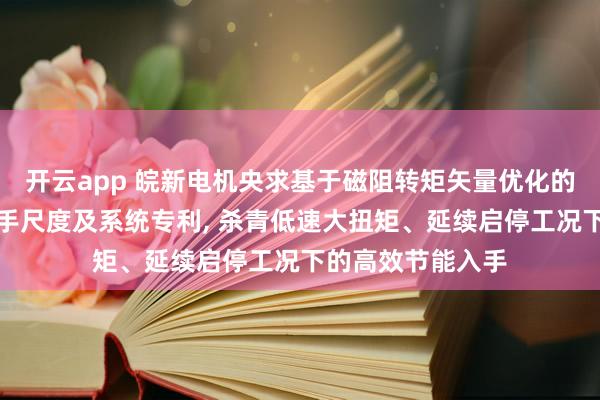 开云app 皖新电机央求基于磁阻转矩矢量优化的叉车电机节能入手尺度及系统专利， 杀青低速大扭矩、延续启停工况下的高效节能入手