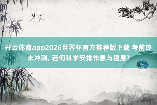 开云体育app2026世界杯官方推荐版下载 考前终末冲刺， 若何科学安排作息与寝息?