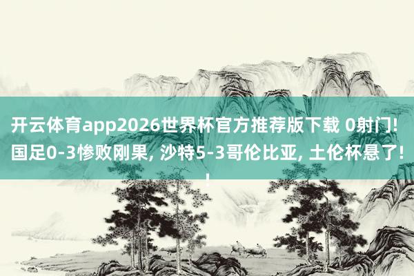 开云体育app2026世界杯官方推荐版下载 0射门! 国足0-3惨败刚果, 沙特