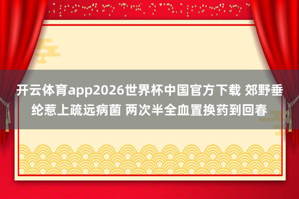 开云体育app2026世界杯中国官方下载 郊野垂纶惹上疏远病菌 两次半全血置换药
