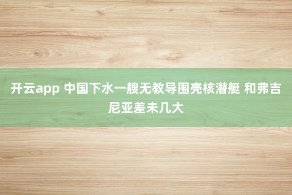开云app 中国下水一艘无教导围壳核潜艇 和弗吉尼亚差未几大