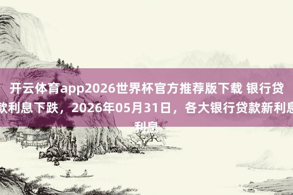 开云体育app2026世界杯官方推荐版下载 银行贷款利息下跌，2026年05月31日，各大银行贷款新利息