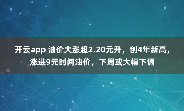 开云app 油价大涨超2.20元升，创4年新高，涨进9元时间油价，下周或大幅下调