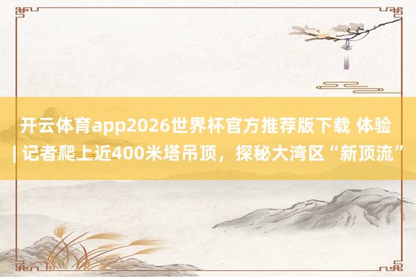 开云体育app2026世界杯官方推荐版下载 体验 | 记者爬上近400米塔吊顶,探秘大湾区“新顶流”
